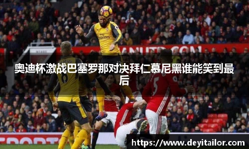 奥迪杯激战巴塞罗那对决拜仁慕尼黑谁能笑到最后